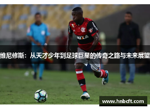 维尼修斯：从天才少年到足球巨星的传奇之路与未来展望