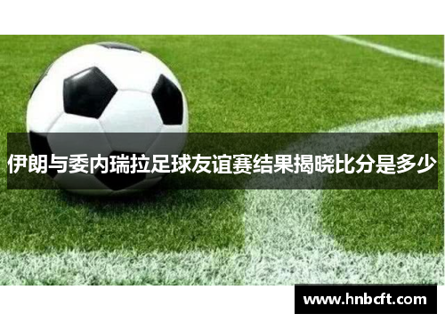 伊朗与委内瑞拉足球友谊赛结果揭晓比分是多少