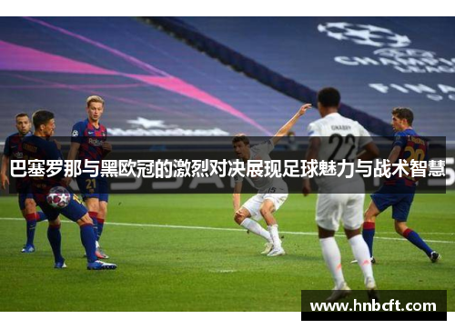 巴塞罗那与黑欧冠的激烈对决展现足球魅力与战术智慧